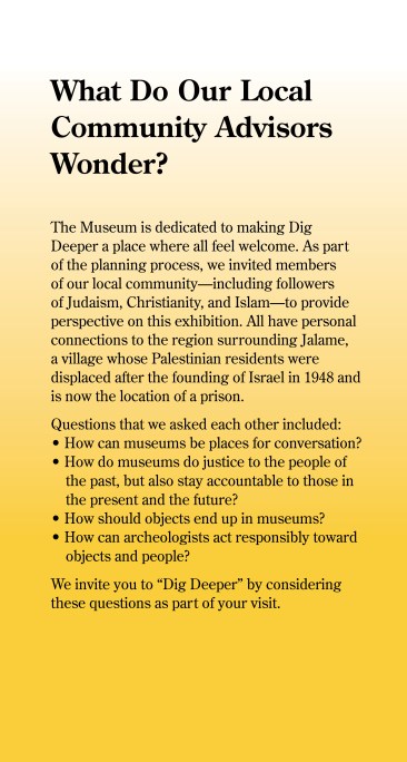 What Do Our Local Community Advisors Wonder? Before this exhibition opened in May 2023, members of our local community met to discuss it. They included followers of Judaism, Christianity, and Islam and have personal connections to the region surrounding Jalame, a village whose Palestinian residents were displaced after the founding of Israel in 1948 and which is now the location of a detention center. They wondered: - How can museums be places for conversation? - How do museums do justice to the people of the past, but also stay accountable to those in the present and the future? - How should objects end up in museums? - How can archaeologists act responsibly toward objects and people? Following the events of October 7 and ongoing violence in Israel and Gaza, the community group continues to meet, affirming our hope that the Museum can be a safe space for conversation and dialogue about difficult issues.