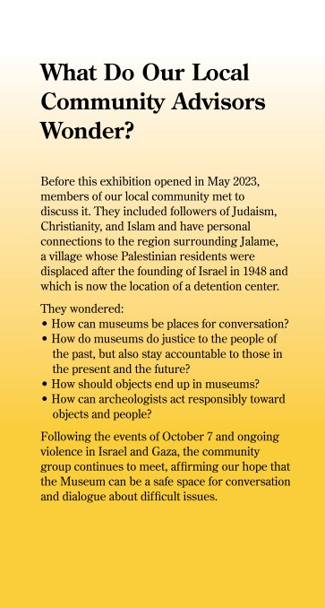 What Do Our Local Community Advisors Wonder? The Museum is dedicated to making Dig Deeper a place where all feel welcome. As part of the planning process, we invited members of our local community - including followers of Judaism, Christianity, and Islam - to provide perspective on this exhibition. All have personal connections to the region surrounding Jalame, a village whose Palestinian residents were displaced after the founding of Isreal in 1948 and is now the location of a prison. Questions that we asked each other included: - How can museums be places for conversation? - How do museums do justice to people of the past, but also stay accountable to those in the present and the future? - How should objects end up in museums? - How can archaeologists act responsibly toward objects and people? We invite you to "Dig Deeper" by considering these questions as part of your visit.